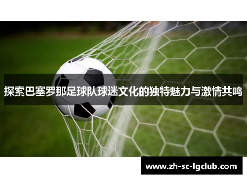 探索巴塞罗那足球队球迷文化的独特魅力与激情共鸣 探索巴塞罗那足球队球迷文化的独特魅力与激情共鸣