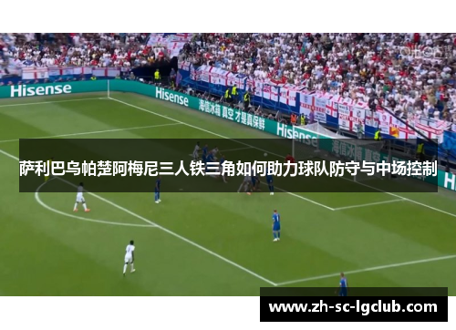 萨利巴乌帕楚阿梅尼三人铁三角如何助力球队防守与中场控制