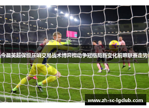 今晨英超保级压哨交易战术博弈搅动争冠格局新变化前瞻联赛走势