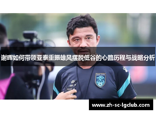 谢晖如何带领亚泰重振雄风摆脱低谷的心路历程与战略分析 谢晖如何带领亚泰重振雄风摆脱低谷的心路历程与战略分析