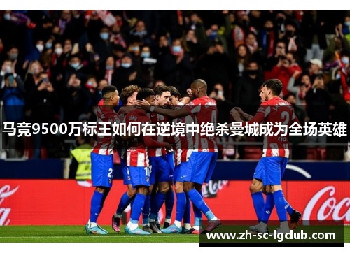 马竞9500万标王如何在逆境中绝杀曼城成为全场英雄 马竞9500万标王如何在逆境中绝杀曼城成为全场英雄